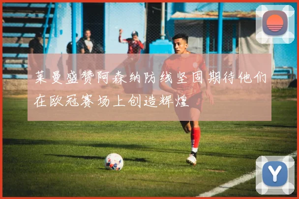 莱曼盛赞阿森纳防线坚固期待他们在欧冠赛场上创造辉煌