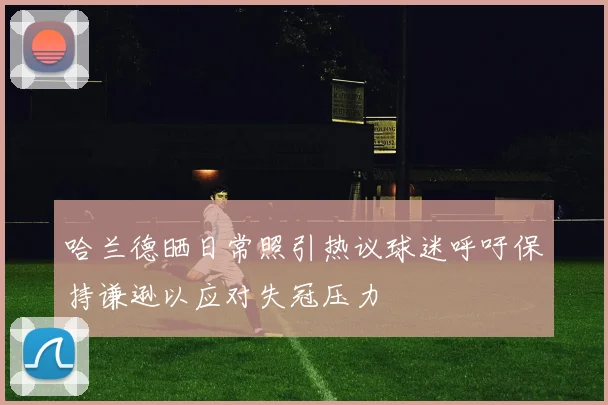 哈兰德晒日常照引热议球迷呼吁保持谦逊以应对失冠压力